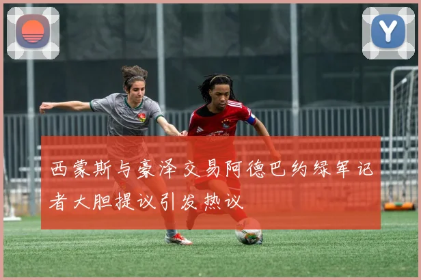 西蒙斯与豪泽交易阿德巴约绿军记者大胆提议引发热议