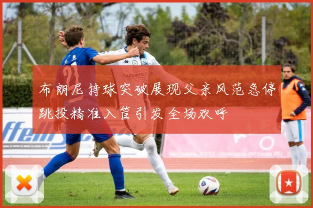 布朗尼持球突破展现父亲风范急停跳投精准入筐引发全场欢呼