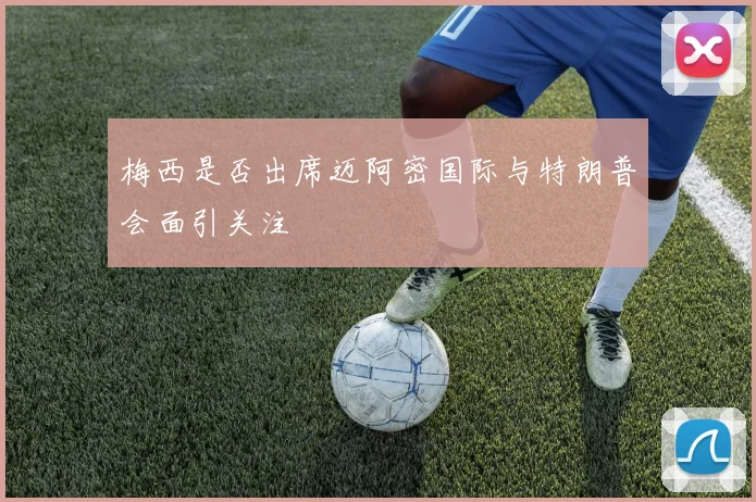 梅西是否出席迈阿密国际与特朗普会面引关注