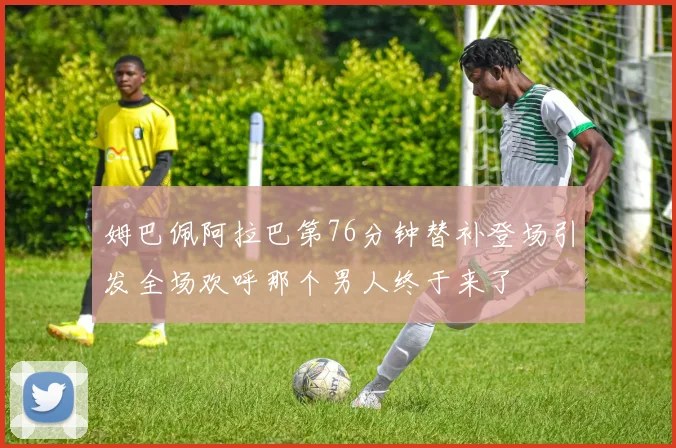 姆巴佩阿拉巴第76分钟替补登场引发全场欢呼那个男人终于来了