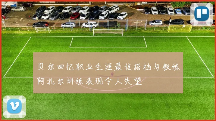 贝尔回忆职业生涯最佳搭档与教练阿扎尔训练表现令人失望