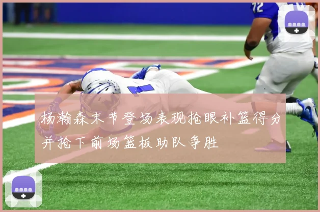 杨瀚森末节登场表现抢眼补篮得分并抢下前场篮板助队争胜