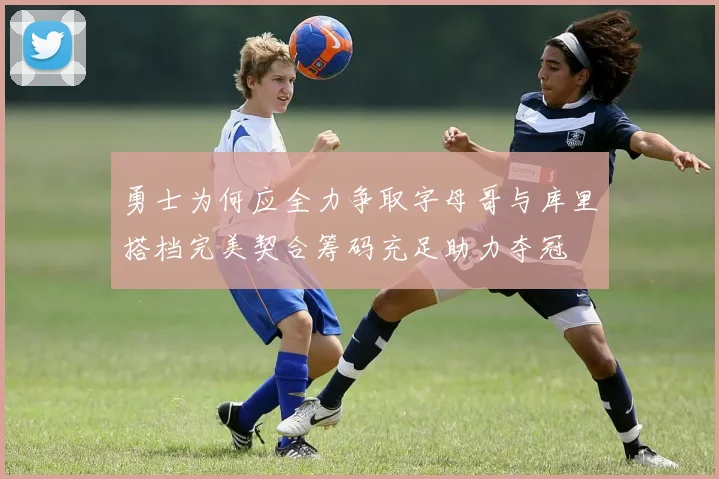 勇士为何应全力争取字母哥与库里搭档完美契合筹码充足助力夺冠