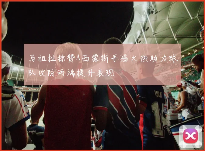 马祖拉称赞A西蒙斯手感火热助力球队攻防两端提升表现