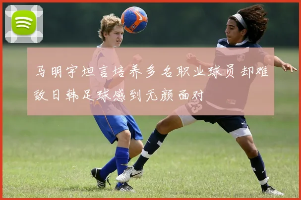 马明宇坦言培养多名职业球员却难敌日韩足球感到无颜面对